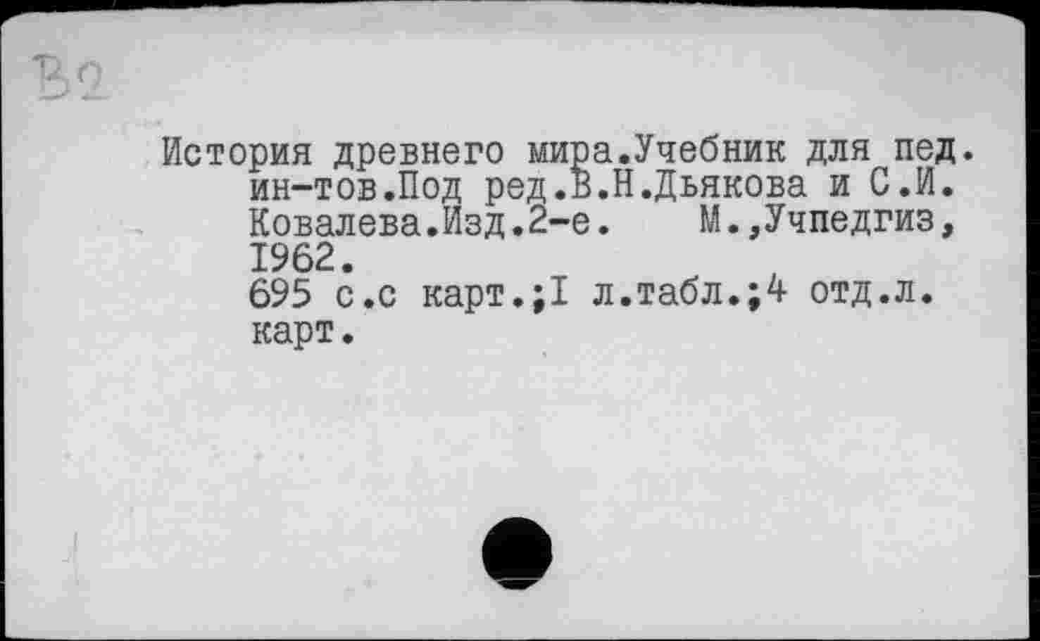 ﻿История древнего мира.Учебник для пед. ин-тов.Под ред.в.Н.Дьякова и С.И. Ковалева.Изд.2-е.	М.,Учпедгиз,
1962.
695 с.с карт.;1 л.табл.;4 отд.л. карт.